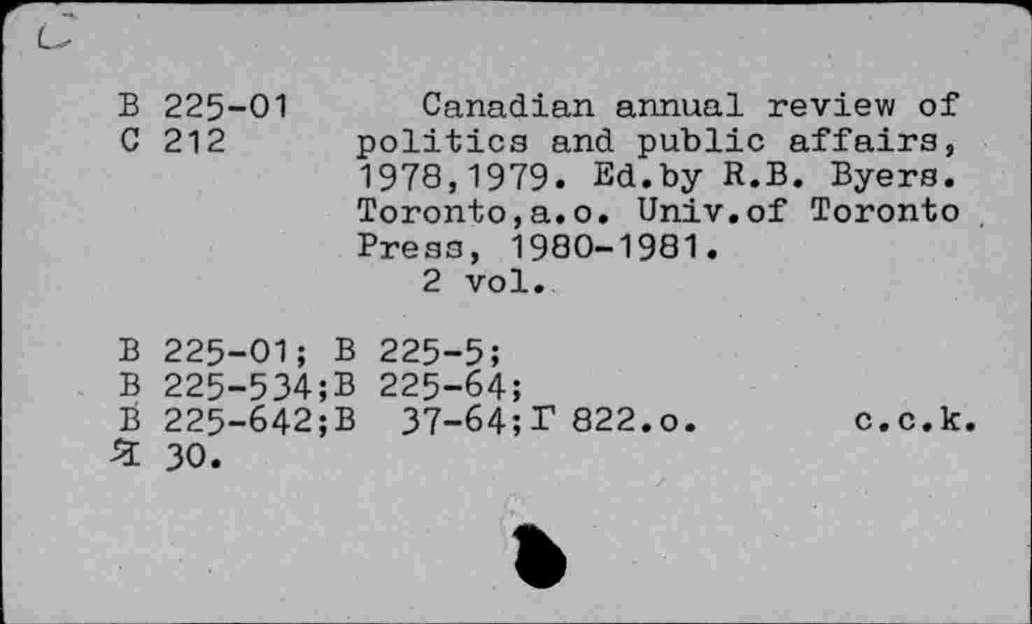 ﻿B 225-01 Canadian annual review of C 212 politics and public affairs, 1978,1979. Ed.by R.B. Byers. Toronto,a.o. Univ.of Toronto Press, 1980-1981.
2 vol.
B 225-01; B 225-5;
B 225-534;B 225-64;
B 225-642;B 37-64;T 822.o.	c.c.k.
£ 30.